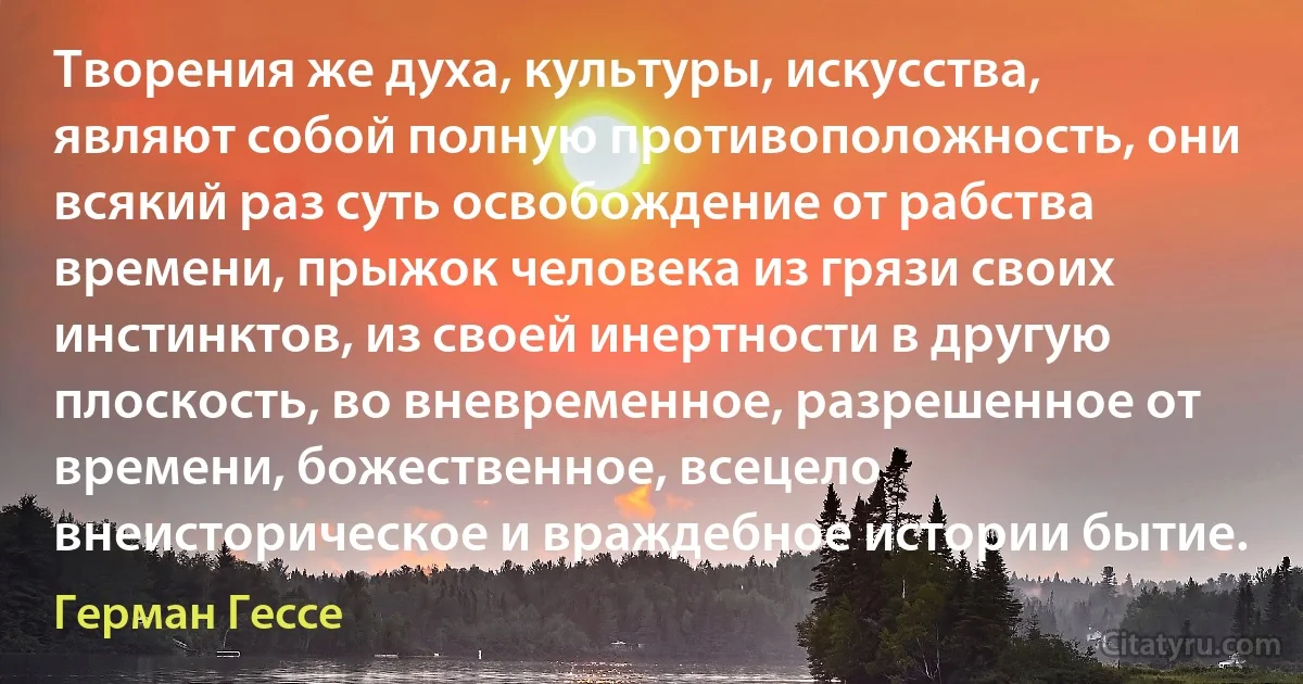 Творения же духа, культуры, искусства, являют собой полную противоположность, они всякий раз суть освобождение от рабства времени, прыжок человека из грязи своих инстинктов, из своей инертности в другую плоскость, во вневременное, разрешенное от времени, божественное, всецело внеисторическое и враждебное истории бытие. (Герман Гессе)