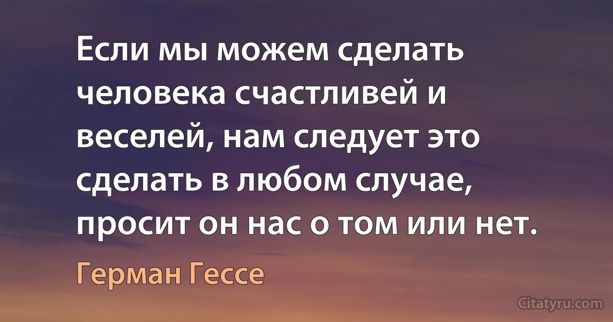 Если мы можем сделать человека счастливей и веселей, нам следует это сделать в любом случае, просит он нас о том или нет. (Герман Гессе)