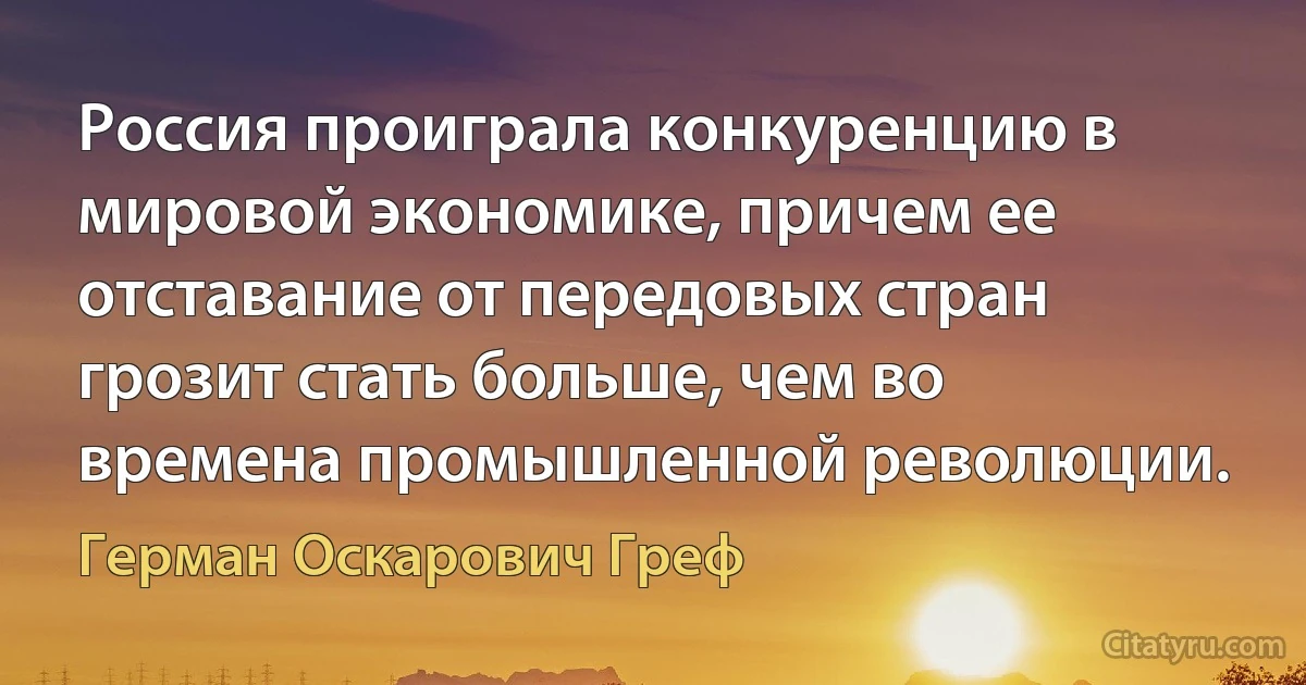 Россия проиграла конкуренцию в мировой экономике, причем ее отставание от передовых стран грозит стать больше, чем во времена промышленной революции. (Герман Оскарович Греф)