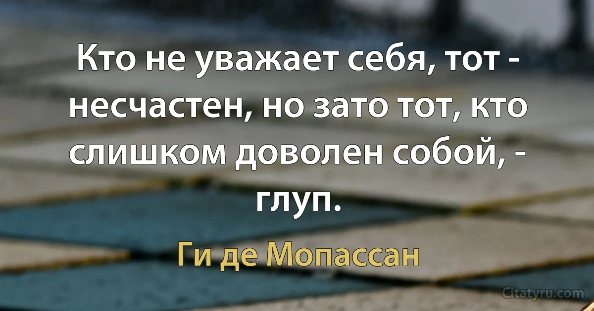 Кто не уважает себя, тот - несчастен, но зато тот, кто слишком доволен собой, - глуп. (Ги де Мопассан)