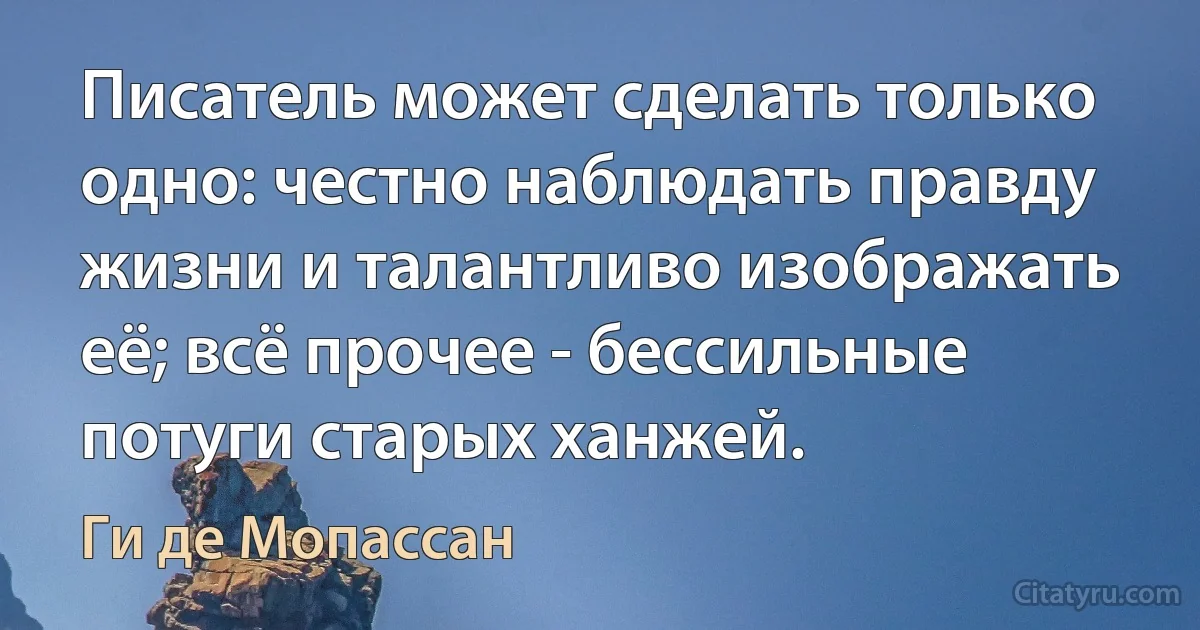 Писатель может сделать только одно: честно наблюдать правду жизни и талантливо изображать её; всё прочее - бессильные потуги старых ханжей. (Ги де Мопассан)