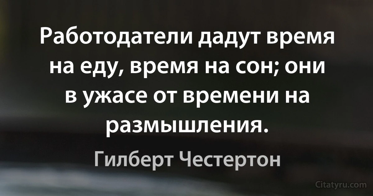 Работодатели дадут время на еду, время на сон; они в ужасе от времени на размышления. (Гилберт Честертон)