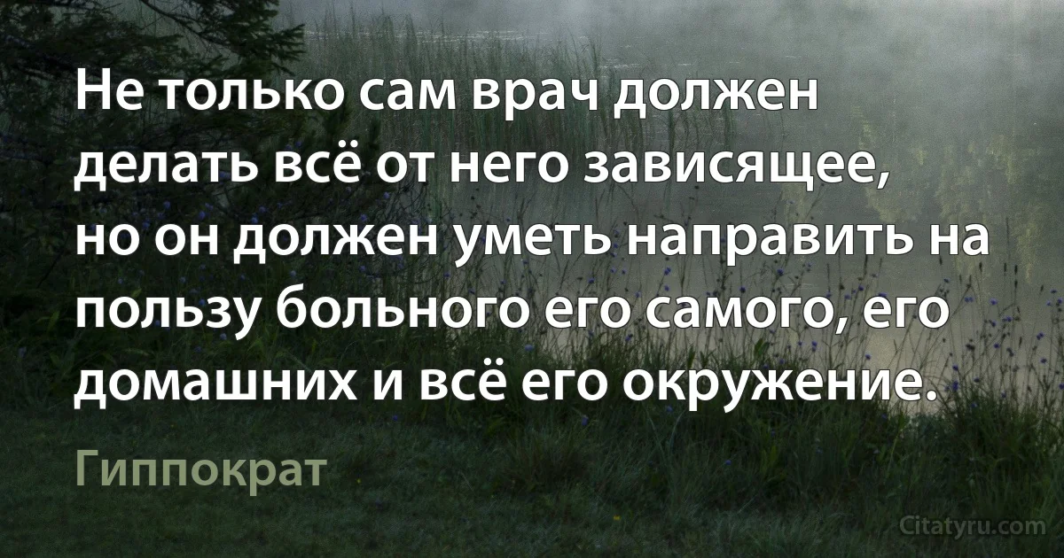 Не только сам врач должен делать всё от него зависящее, но он должен уметь направить на пользу больного его самого, его домашних и всё его окружение. (Гиппократ)