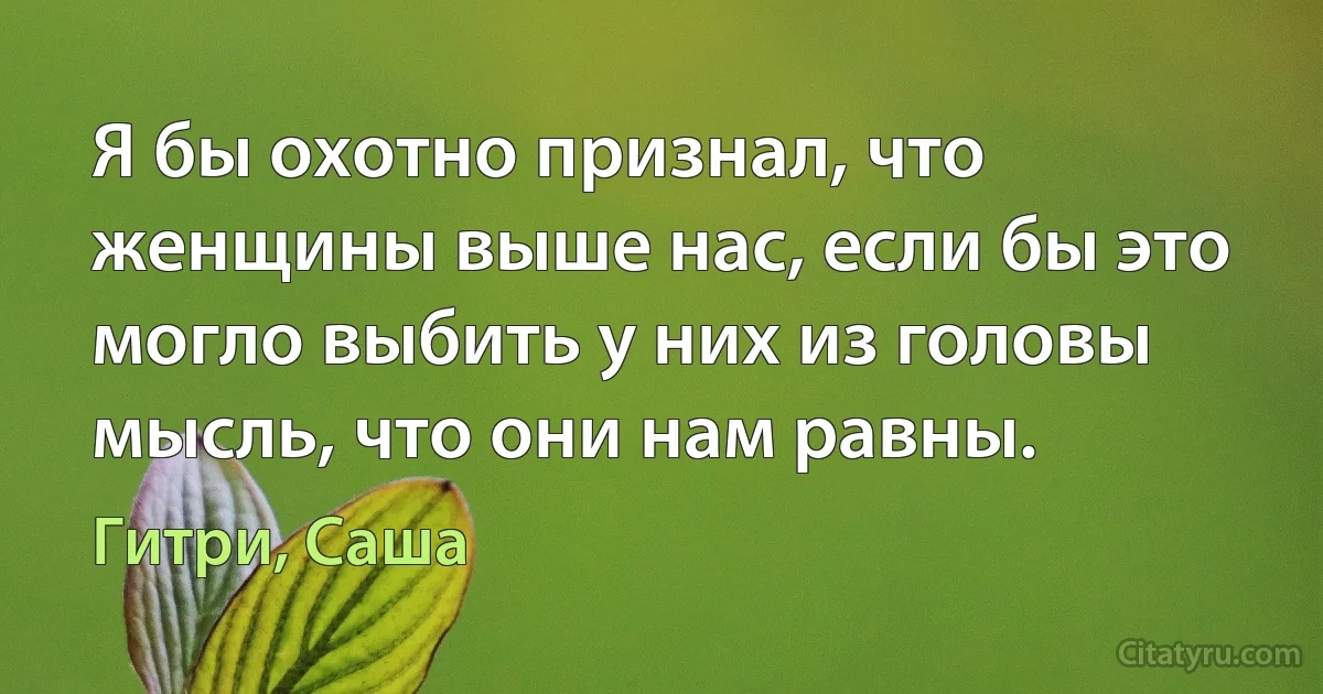 Я бы охотно признал, что женщины выше нас, если бы это могло выбить у них из головы мысль, что они нам равны. (Гитри, Саша)