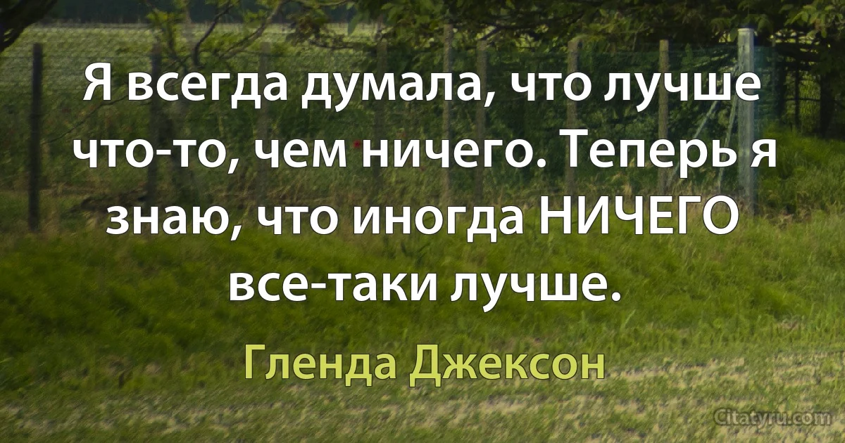 Я всегда думала, что лучше что-то, чем ничего. Теперь я знаю, что иногда НИЧЕГО все-таки лучше. (Гленда Джексон)