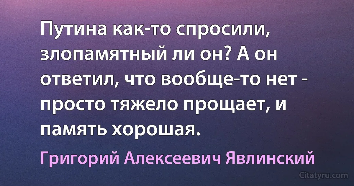 Путина как-то спросили, злопамятный ли он? А он ответил, что вообще-то нет - просто тяжело прощает, и память хорошая. (Григорий Алексеевич Явлинский)