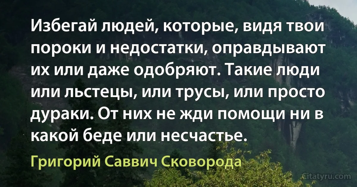 Избегай людей, которые, видя твои пороки и недостатки, оправдывают их или даже одобряют. Такие люди или льстецы, или трусы, или просто дураки. От них не жди помощи ни в какой беде или несчастье. (Григорий Саввич Сковорода)