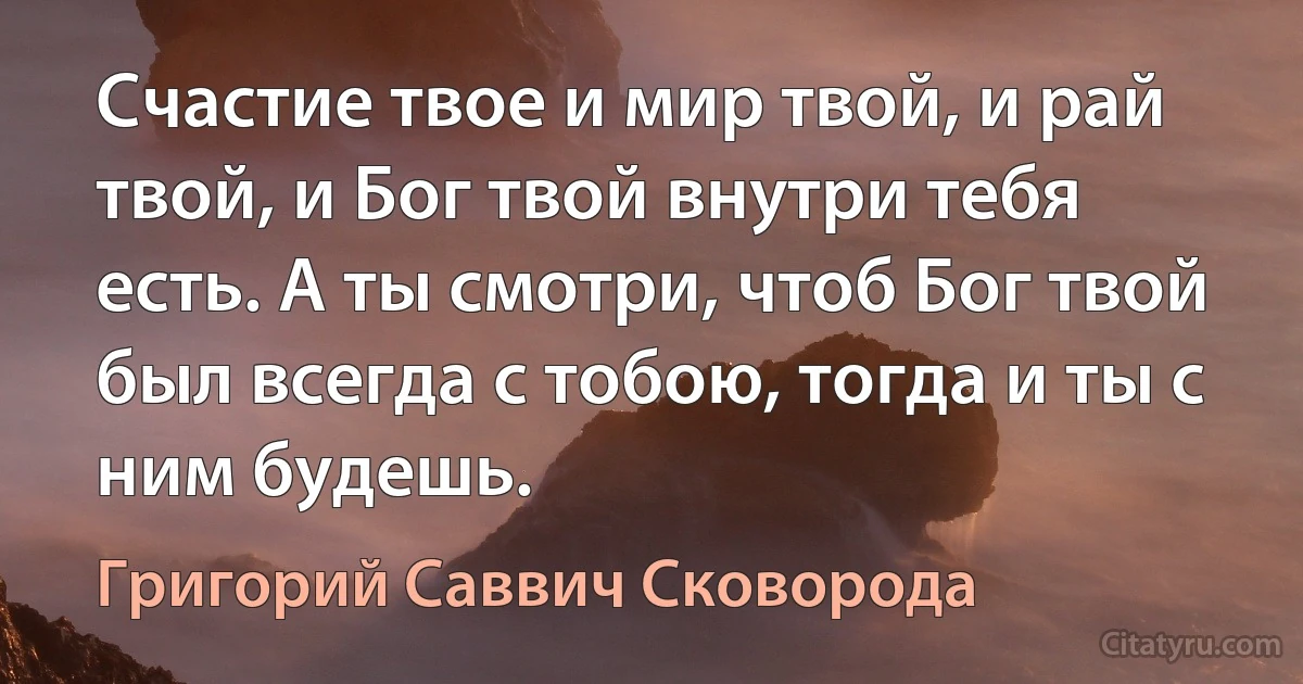 Счастие твое и мир твой, и рай твой, и Бог твой внутри тебя есть. А ты смотри, чтоб Бог твой был всегда с тобою, тогда и ты с ним будешь. (Григорий Саввич Сковорода)