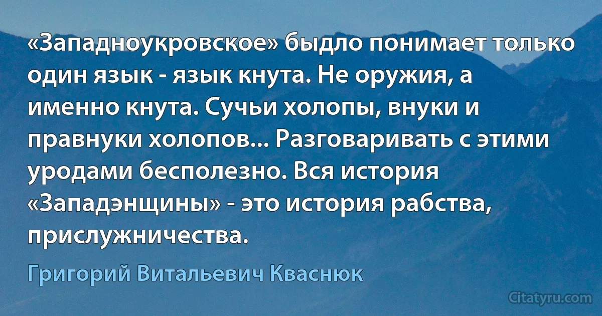 «Западноукровское» быдло понимает только один язык - язык кнута. Не оружия, а именно кнута. Сучьи холопы, внуки и правнуки холопов... Разговаривать с этими уродами бесполезно. Вся история «Западэнщины» - это история рабства, прислужничества. (Григорий Витальевич Кваснюк)