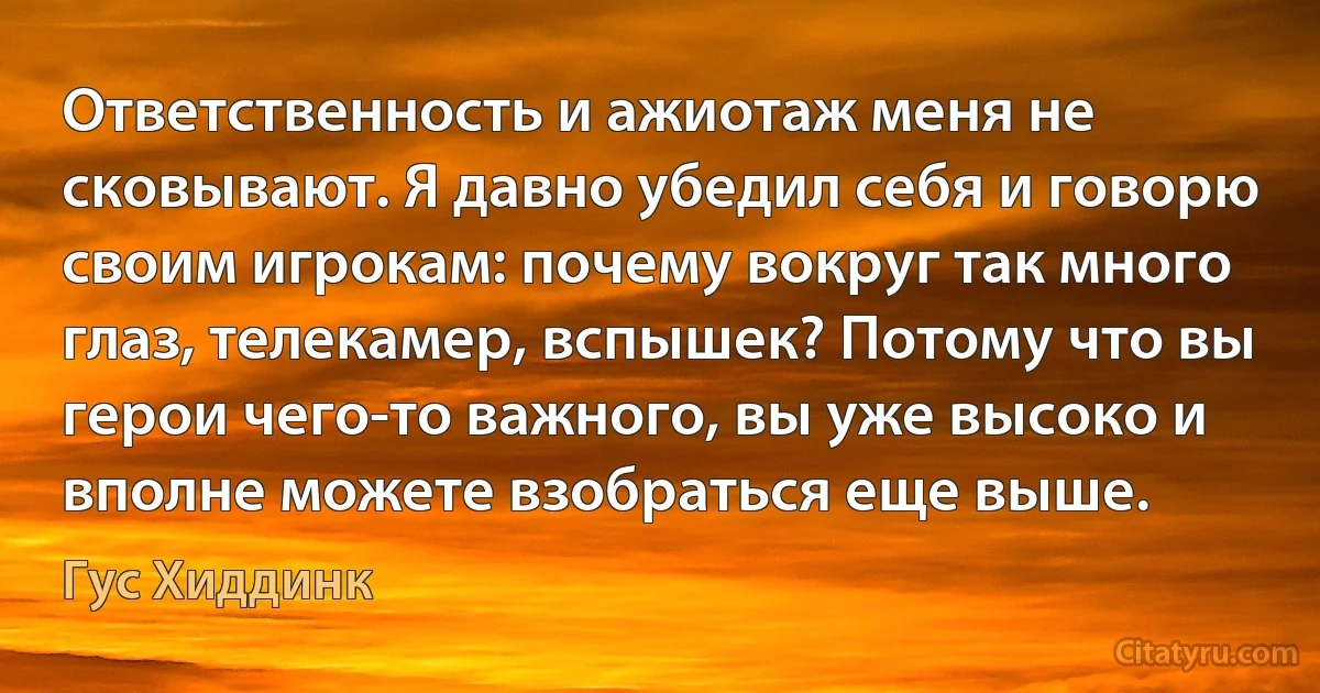 Ответственность и ажиотаж меня не сковывают. Я давно убедил себя и говорю своим игрокам: почему вокруг так много глаз, телекамер, вспышек? Потому что вы герои чего-то важного, вы уже высоко и вполне можете взобраться еще выше. (Гус Хиддинк)