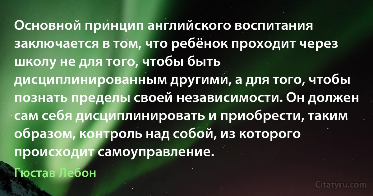 Основной принцип английского воспитания заключается в том, что ребёнок проходит через школу не для того, чтобы быть дисциплинированным другими, а для того, чтобы познать пределы своей независимости. Он должен сам себя дисциплинировать и приобрести, таким образом, контроль над собой, из которого происходит самоуправление. (Гюстав Лебон)