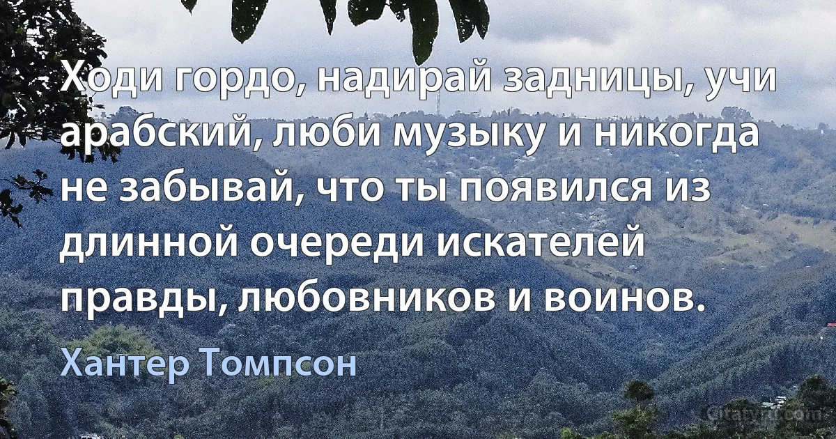 Ходи гордо, надирай задницы, учи арабский, люби музыку и никогда не забывай, что ты появился из длинной очереди искателей правды, любовников и воинов. (Хантер Томпсон)