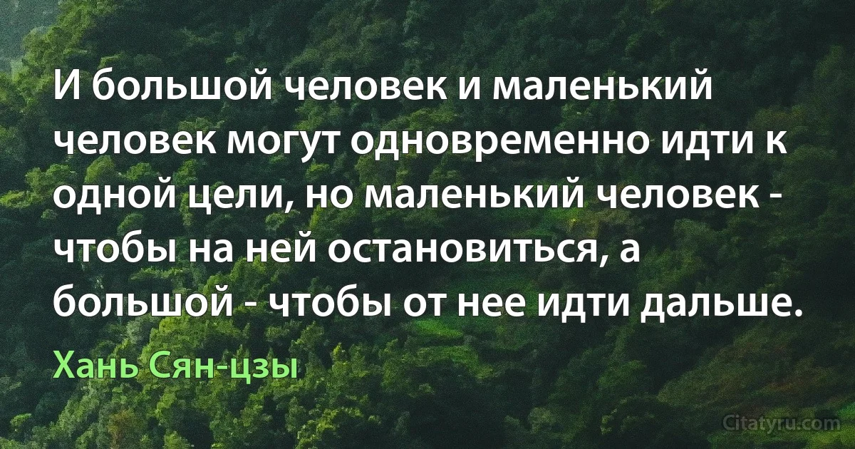 И большой человек и маленький человек могут одновременно идти к одной цели, но маленький человек - чтобы на ней остановиться, а большой - чтобы от нее идти дальше. (Хань Сян-цзы)