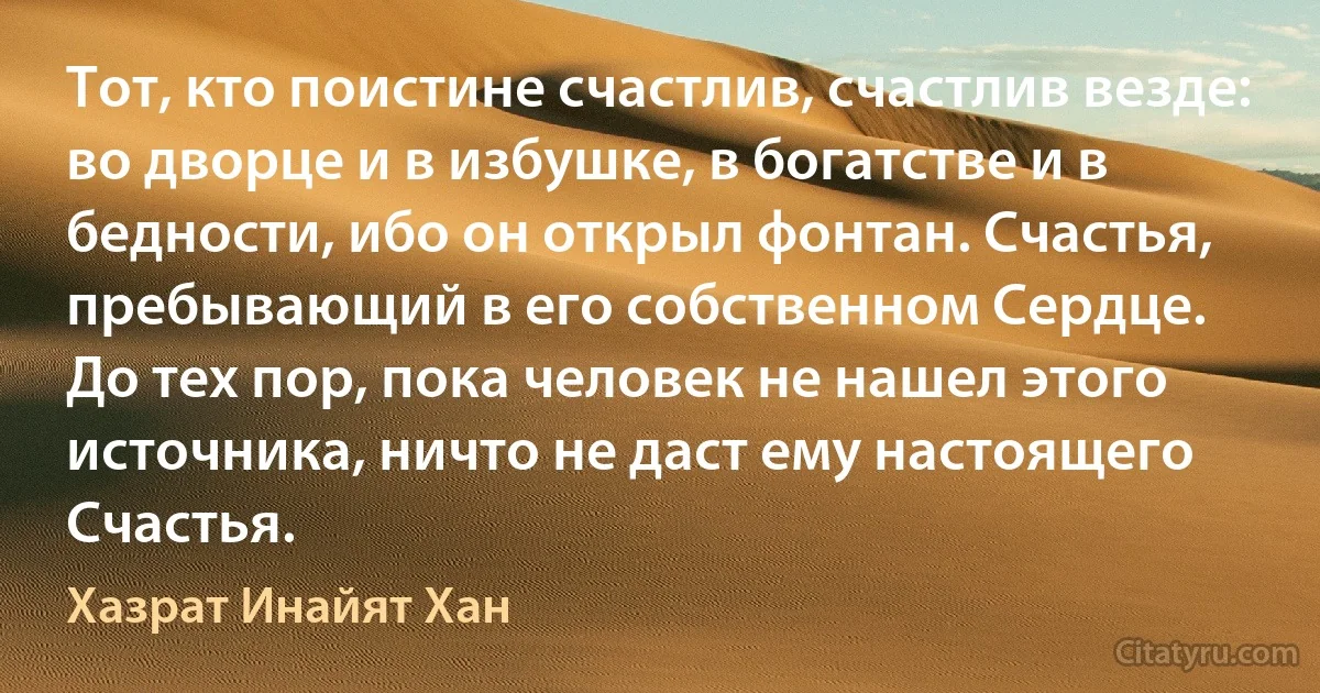 Тот, кто поистине счастлив, счастлив везде: во дворце и в избушке, в богатстве и в бедности, ибо он открыл фонтан. Счастья, пребывающий в его собственном Сердце.
До тех пор, пока человек не нашел этого источника, ничто не даст ему настоящего Счастья. (Хазрат Инайят Хан)