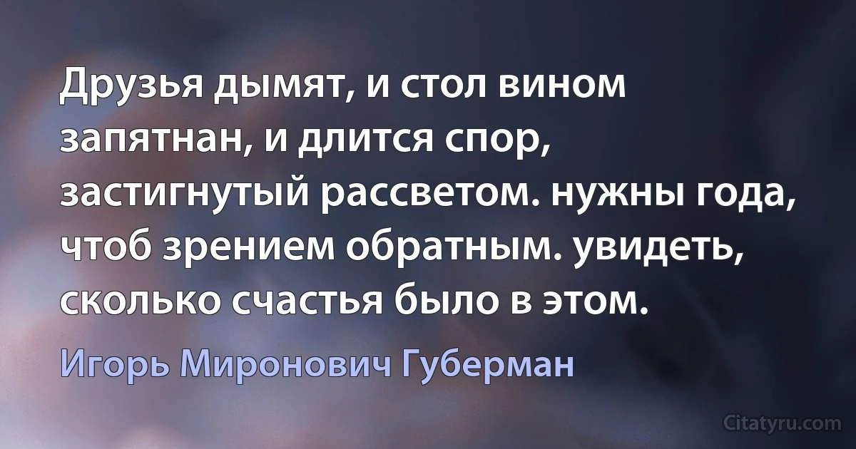 Друзья дымят, и стол вином запятнан, и длится спор, застигнутый рассветом. нужны года, чтоб зрением обратным. увидеть, сколько счастья было в этом. (Игорь Миронович Губерман)