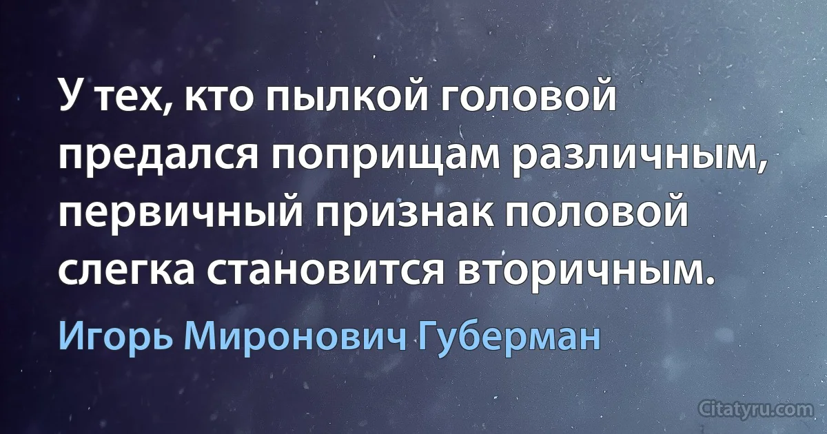 У тех, кто пылкой головой
предался поприщам различным,
первичный признак половой
слегка становится вторичным. (Игорь Миронович Губерман)