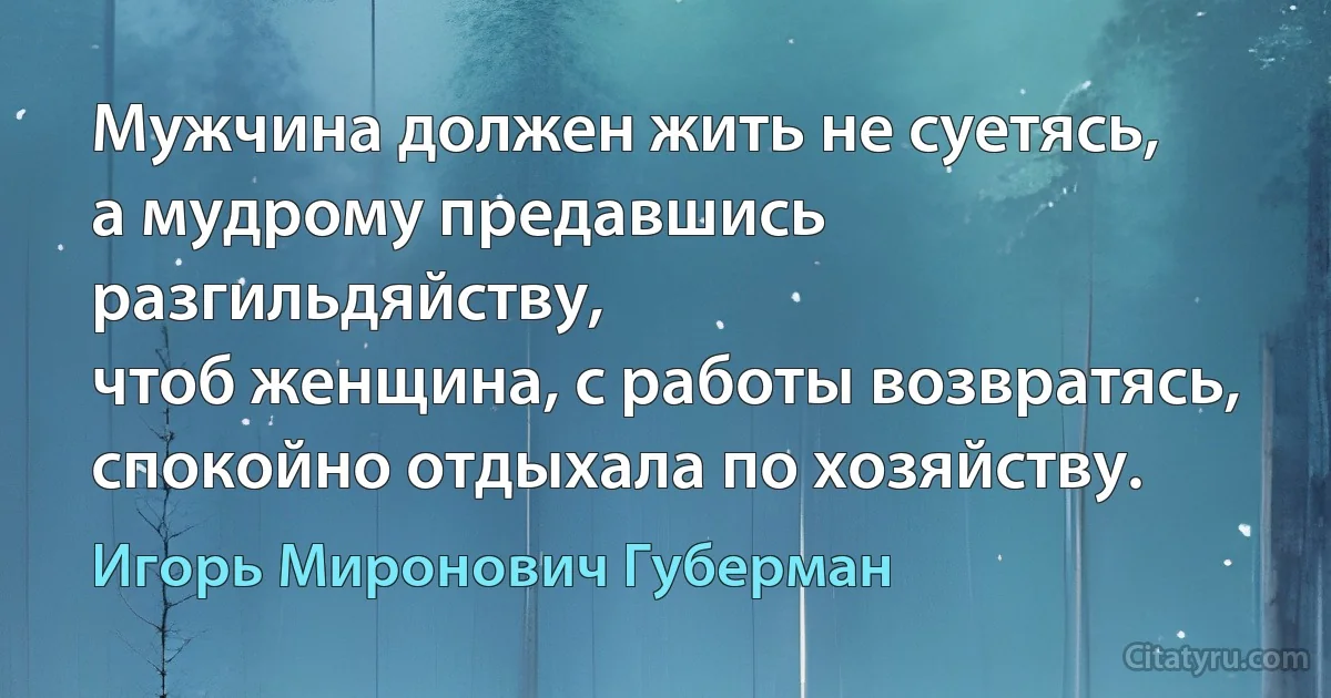 Мужчина должен жить не суетясь,
а мудрому предавшись разгильдяйству,
чтоб женщина, с работы возвратясь,
спокойно отдыхала по хозяйству. (Игорь Миронович Губерман)