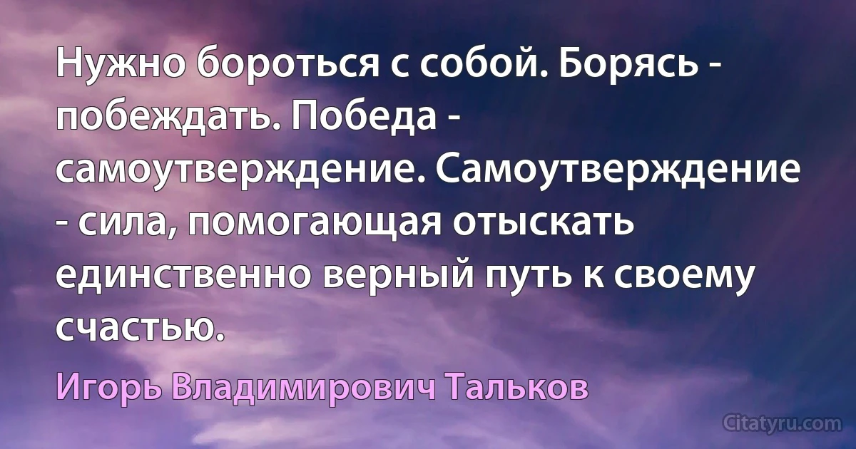 Нужно бороться с собой. Борясь - побеждать. Победа - самоутверждение. Самоутверждение - сила, помогающая отыскать единственно верный путь к своему счастью. (Игорь Владимирович Тальков)