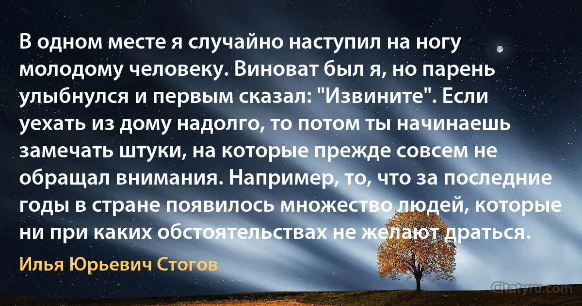 В одном месте я случайно наступил на ногу молодому человеку. Виноват был я, но парень улыбнулся и первым сказал: "Извините". Если уехать из дому надолго, то потом ты начинаешь замечать штуки, на которые прежде совсем не обращал внимания. Например, то, что за последние годы в стране появилось множество людей, которые ни при каких обстоятельствах не желают драться. (Илья Юрьевич Стогов)