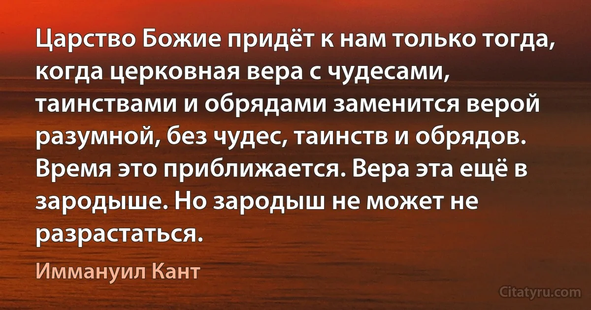 Царство Божие придёт к нам только тогда, когда церковная вера с чудесами, таинствами и обрядами заменится верой разумной, без чудес, таинств и обрядов. Время это приближается. Вера эта ещё в зародыше. Но зародыш не может не разрастаться. (Иммануил Кант)