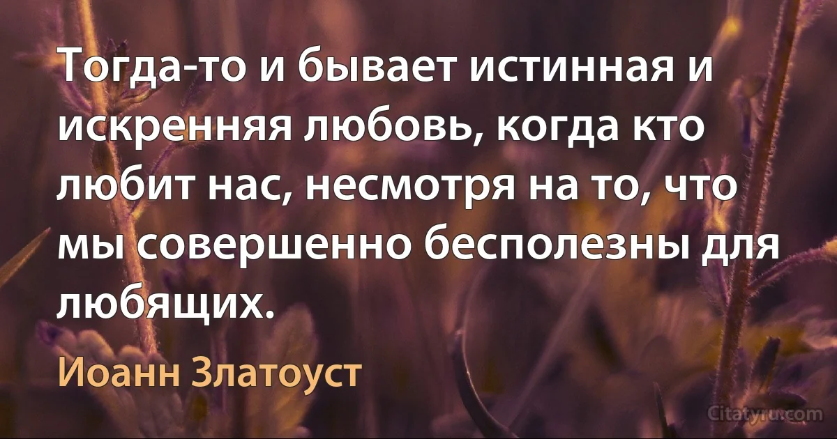 Тогда-то и бывает истинная и искренняя любовь, когда кто любит нас, несмотря на то, что мы совершенно бесполезны для любящих. (Иоанн Златоуст)