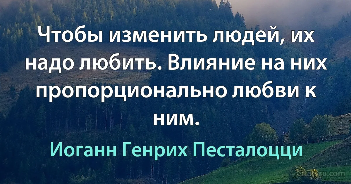 Чтобы изменить людей, их надо любить. Влияние на них пропорционально любви к ним. (Иоганн Генрих Песталоцци)