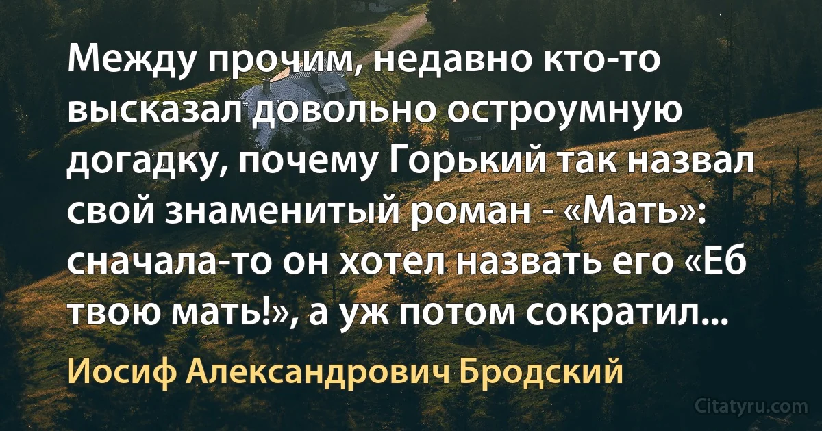 Между прочим, недавно кто-то высказал довольно остроумную догадку, почему Горький так назвал свой знаменитый роман - «Мать»: сначала-то он хотел назвать его «Еб твою мать!», а уж потом сократил... (Иосиф Александрович Бродский)