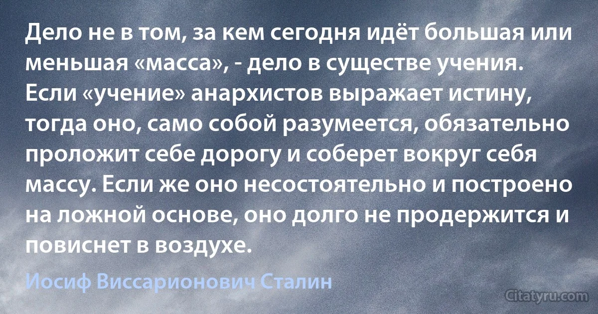 Дело не в том, за кем сегодня идёт большая или меньшая «масса», - дело в существе учения. Если «учение» анархистов выражает истину, тогда оно, само собой разумеется, обязательно проложит себе дорогу и соберет вокруг себя массу. Если же оно несостоятельно и построено на ложной основе, оно долго не продержится и повиснет в воздухе. (Иосиф Виссарионович Сталин)