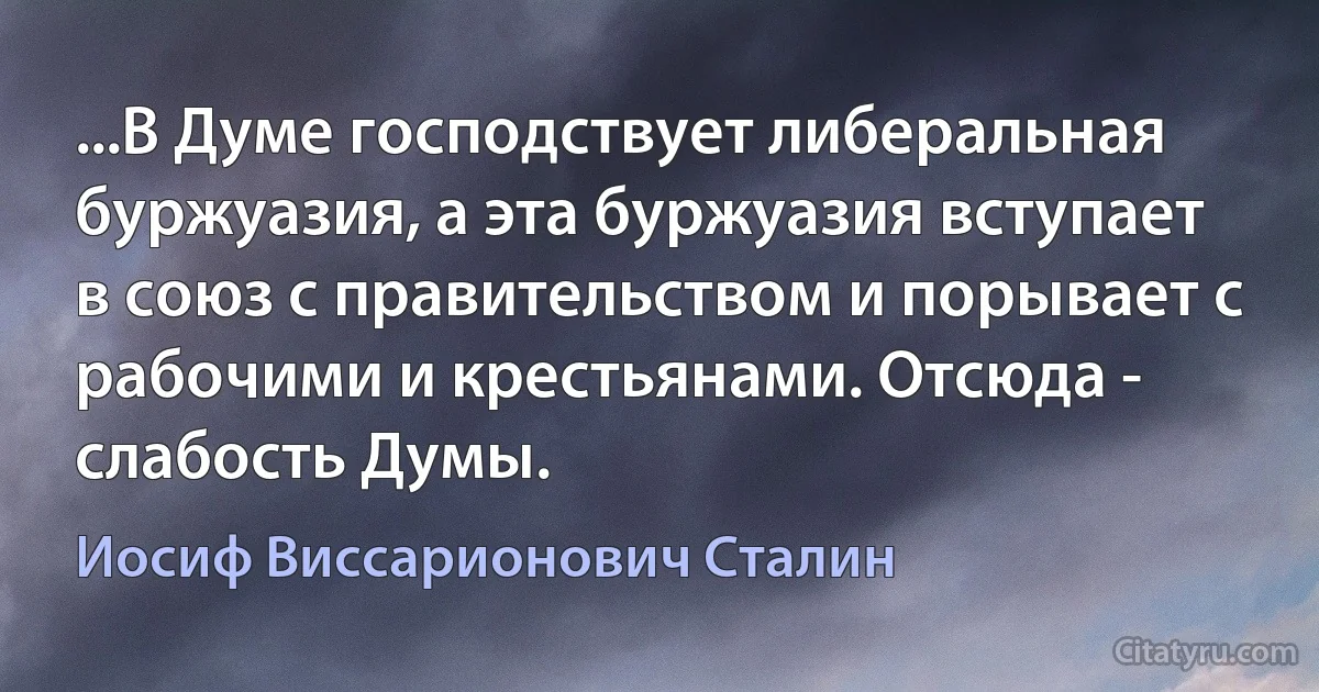 ...В Думе господствует либеральная буржуазия, а эта буржуазия вступает в союз с правительством и порывает с рабочими и крестьянами. Отсюда - слабость Думы. (Иосиф Виссарионович Сталин)