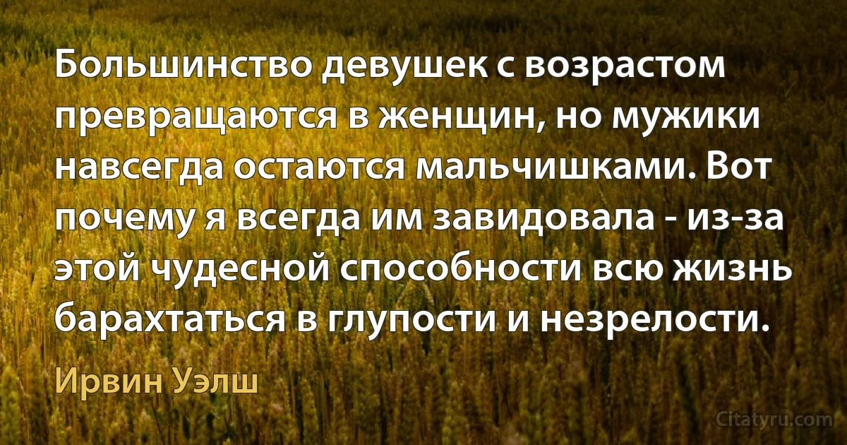 Большинство девушек с возрастом превращаются в женщин, но мужики навсегда остаются мальчишками. Вот почему я всегда им завидовала - из-за этой чудесной способности всю жизнь барахтаться в глупости и незрелости. (Ирвин Уэлш)