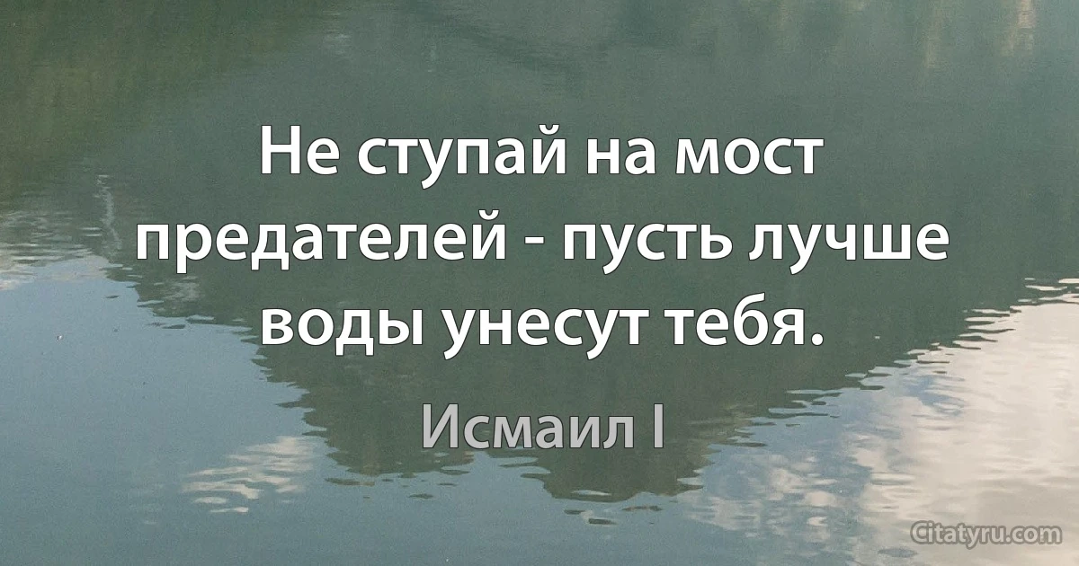 Не ступай на мост предателей - пусть лучше воды унесут тебя. (Исмаил I)