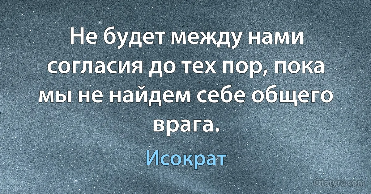 Не будет между нами согласия до тех пор, пока мы не найдем себе общего врага. (Исократ)