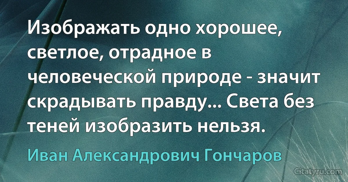 Изображать одно хорошее, светлое, отрадное в человеческой природе - значит скрадывать правду... Света без теней изобразить нельзя. (Иван Александрович Гончаров)