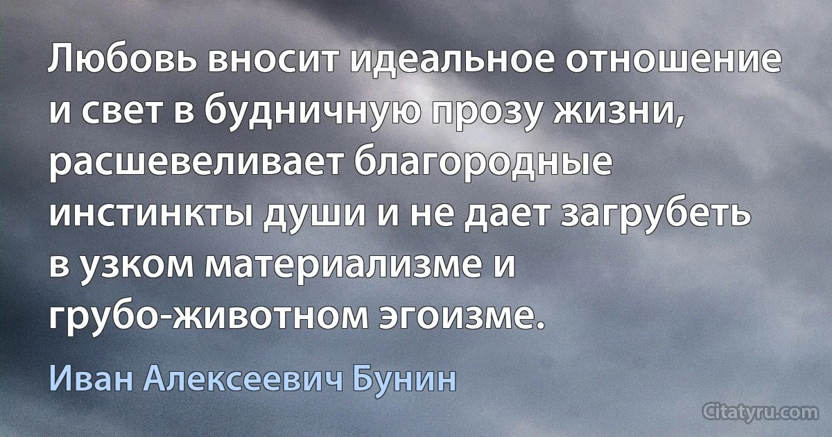 Любовь вносит идеальное отношение и свет в будничную прозу жизни, расшевеливает благородные инстинкты души и не дает загрубеть в узком материализме и грубо-животном эгоизме. (Иван Алексеевич Бунин)