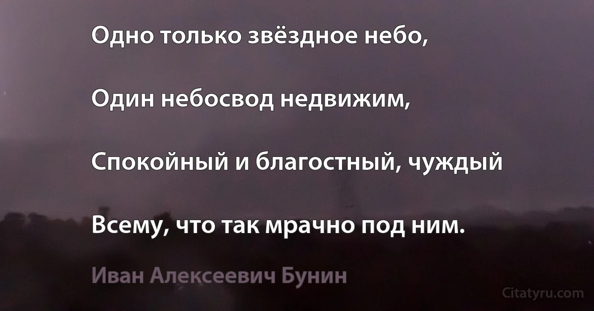 Одно только звёздное небо,

Один небосвод недвижим,

Спокойный и благостный, чуждый

Всему, что так мрачно под ним. (Иван Алексеевич Бунин)