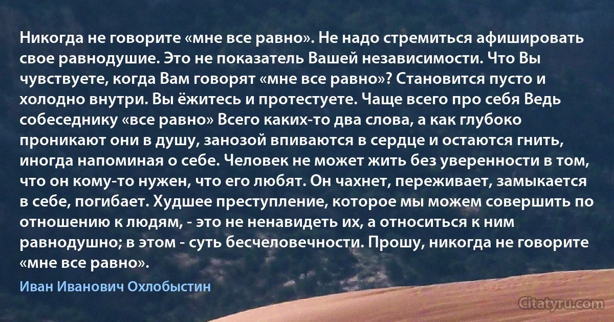 Никогда не говорите «мне все равно». Не надо стремиться афишировать свое равнодушие. Это не показатель Вашей независимости. Что Вы чувствуете, когда Вам говорят «мне все равно»? Становится пусто и холодно внутри. Вы ёжитесь и протестуете. Чаще всего про себя Ведь собеседнику «все равно» Всего каких-то два слова, а как глубоко проникают они в душу, занозой впиваются в сердце и остаются гнить, иногда напоминая о себе. Человек не может жить без уверенности в том, что он кому-то нужен, что его любят. Он чахнет, переживает, замыкается в себе, погибает. Худшее преступление, которое мы можем совершить по отношению к людям, - это не ненавидеть их, а относиться к ним равнодушно; в этом - суть бесчеловечности. Прошу, никогда не говорите «мне все равно». (Иван Иванович Охлобыстин)