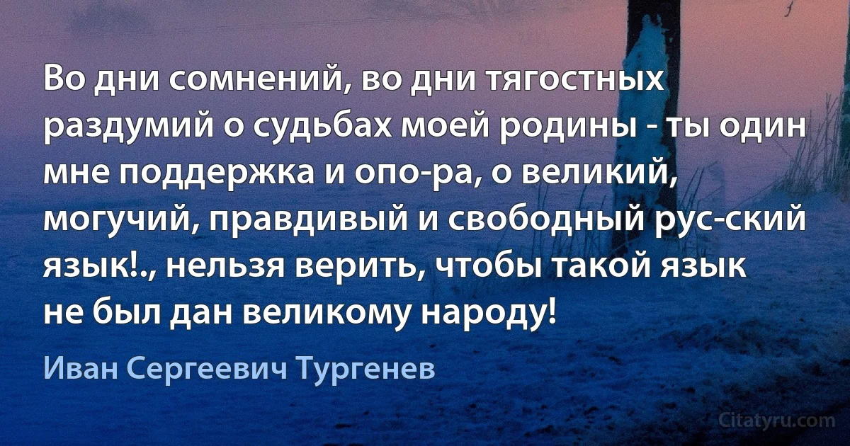 Во дни сомнений, во дни тягостных раздумий о судьбах моей родины - ты один мне поддержка и опо­ра, о великий, могучий, правдивый и свободный рус­ский язык!., нельзя верить, чтобы такой язык не был дан великому народу! (Иван Сергеевич Тургенев)