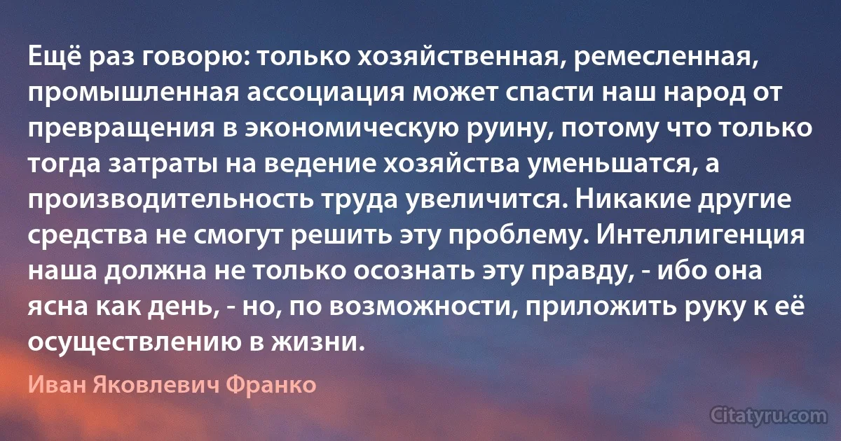 Ещё раз говорю: только хозяйственная, ремесленная, промышленная ассоциация может спасти наш народ от превращения в экономическую руину, потому что только тогда затраты на ведение хозяйства уменьшатся, а производительность труда увеличится. Никакие другие средства не смогут решить эту проблему. Интеллигенция наша должна не только осознать эту правду, - ибо она ясна как день, - но, по возможности, приложить руку к её осуществлению в жизни. (Иван Яковлевич Франко)