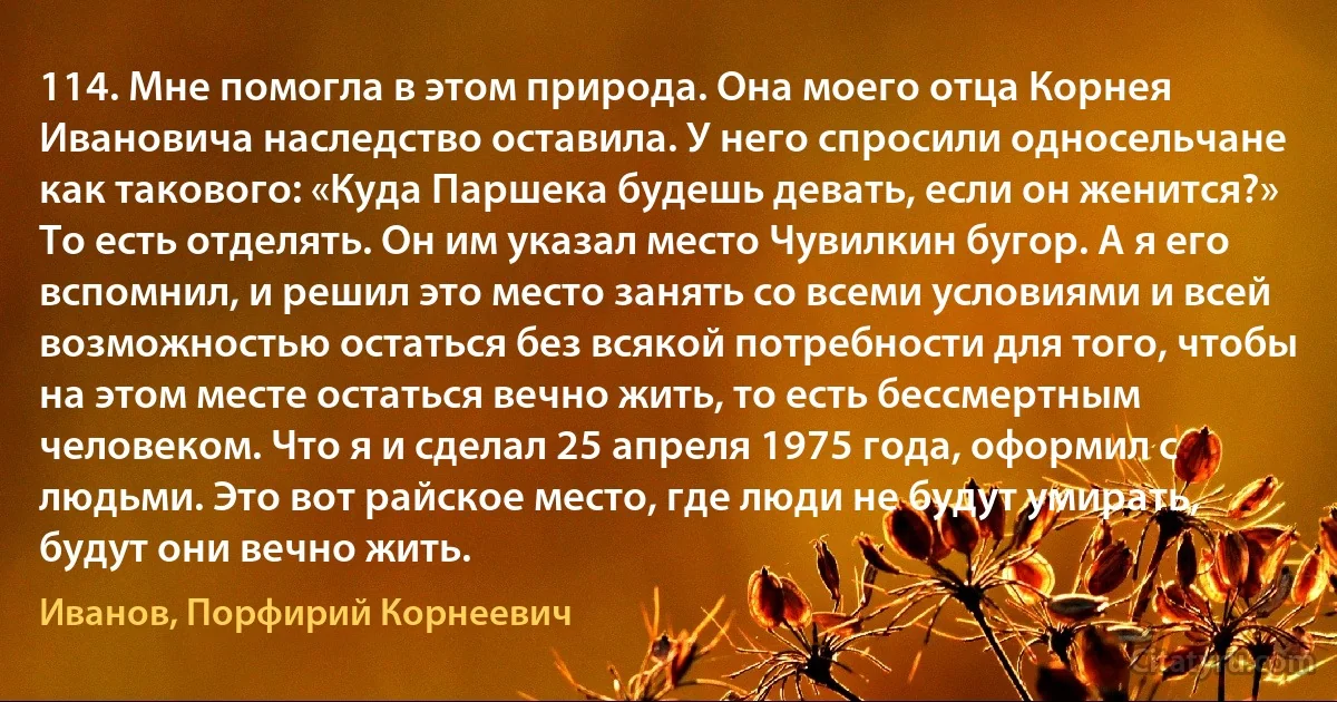 114. Мне помогла в этом природа. Она моего отца Корнея Ивановича наследство оставила. У него спросили односельчане как такового: «Куда Паршека будешь девать, если он женится?» То есть отделять. Он им указал место Чувилкин бугор. А я его вспомнил, и решил это место занять со всеми условиями и всей возможностью остаться без всякой потребности для того, чтобы на этом месте остаться вечно жить, то есть бессмертным человеком. Что я и сделал 25 апреля 1975 года, оформил с людьми. Это вот райское место, где люди не будут умирать, будут они вечно жить. (Иванов, Порфирий Корнеевич)