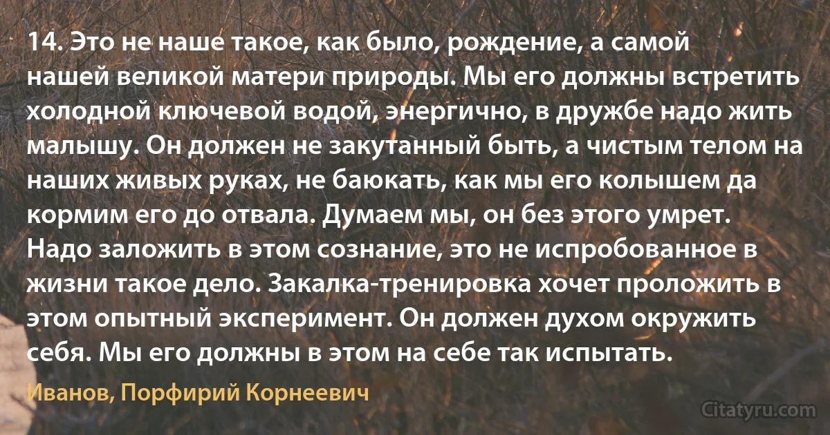 14. Это не наше такое, как было, рождение, а самой нашей великой матери природы. Мы его должны встретить холодной ключевой водой, энергично, в дружбе надо жить малышу. Он должен не закутанный быть, а чистым телом на наших живых руках, не баюкать, как мы его колышем да кормим его до отвала. Думаем мы, он без этого умрет. Надо заложить в этом сознание, это не испробованное в жизни такое дело. Закалка-тренировка хочет проложить в этом опытный эксперимент. Он должен духом окружить себя. Мы его должны в этом на себе так испытать. (Иванов, Порфирий Корнеевич)