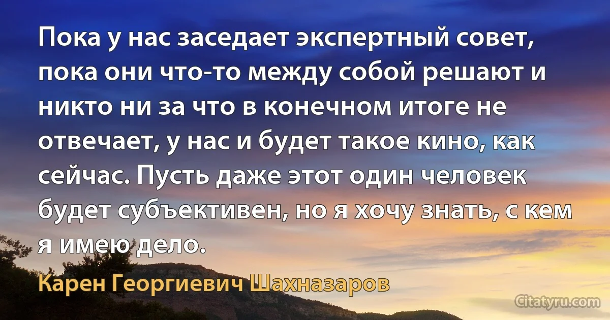 Пока у нас заседает экспертный совет, пока они что-то между собой решают и никто ни за что в конечном итоге не отвечает, у нас и будет такое кино, как сейчас. Пусть даже этот один человек будет субъективен, но я хочу знать, с кем я имею дело. (Карен Георгиевич Шахназаров)