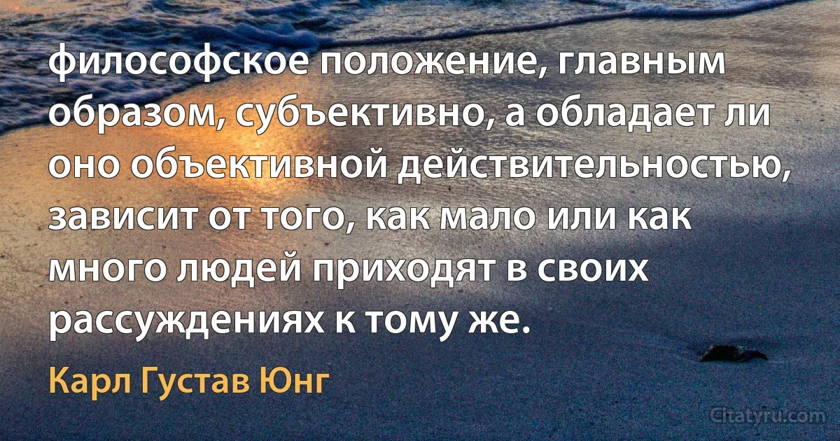 философское положение, главным образом, субъективно, а обладает ли оно объективной действительностью, зависит от того, как мало или как много людей приходят в своих рассуждениях к тому же. (Карл Густав Юнг)