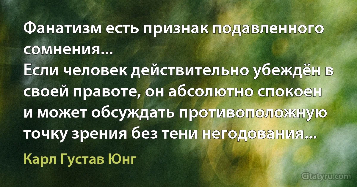 Фанатизм есть признак подавленного сомнения...
Если человек действительно убеждён в своей правоте, он абсолютно спокоен и может обсуждать противоположную точку зрения без тени негодования... (Карл Густав Юнг)