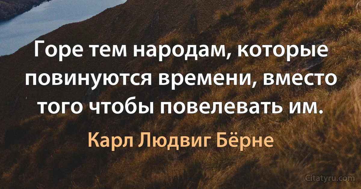 Горе тем народам, которые повинуются времени, вместо того чтобы повелевать им. (Карл Людвиг Бёрне)