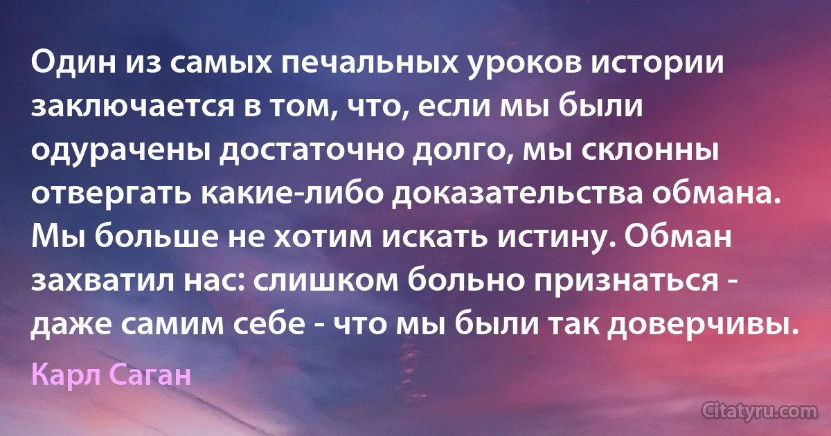 Один из самых печальных уроков истории заключается в том, что, если мы были одурачены достаточно долго, мы склонны отвергать какие-либо доказательства обмана. Мы больше не хотим искать истину. Обман захватил нас: слишком больно признаться - даже самим себе - что мы были так доверчивы. (Карл Саган)