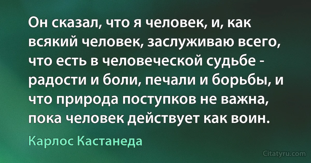 Он сказал, что я человек, и, как всякий человек, заслуживаю всего, что есть в человеческой судьбе - радости и боли, печали и борьбы, и что природа поступков не важна, пока человек действует как воин. (Карлос Кастанеда)