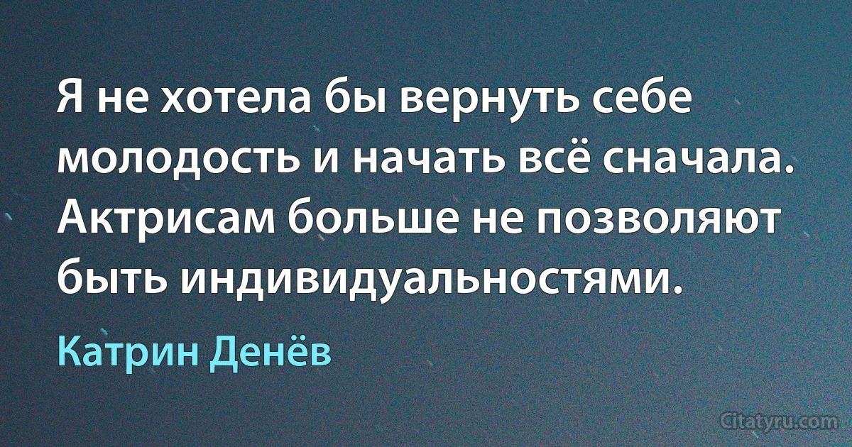 Я не хотела бы вернуть себе молодость и начать всё сначала. Актрисам больше не позволяют быть индивидуальностями. (Катрин Денёв)