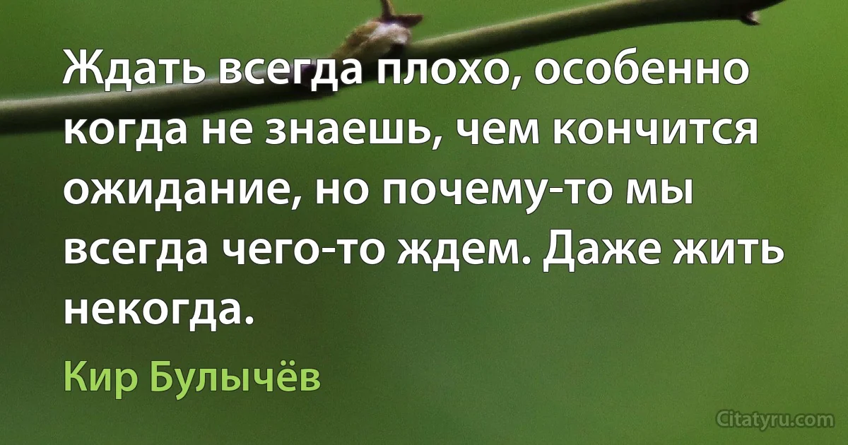 Ждать всегда плохо, особенно когда не знаешь, чем кончится ожидание, но почему-то мы всегда чего-то ждем. Даже жить некогда. (Кир Булычёв)