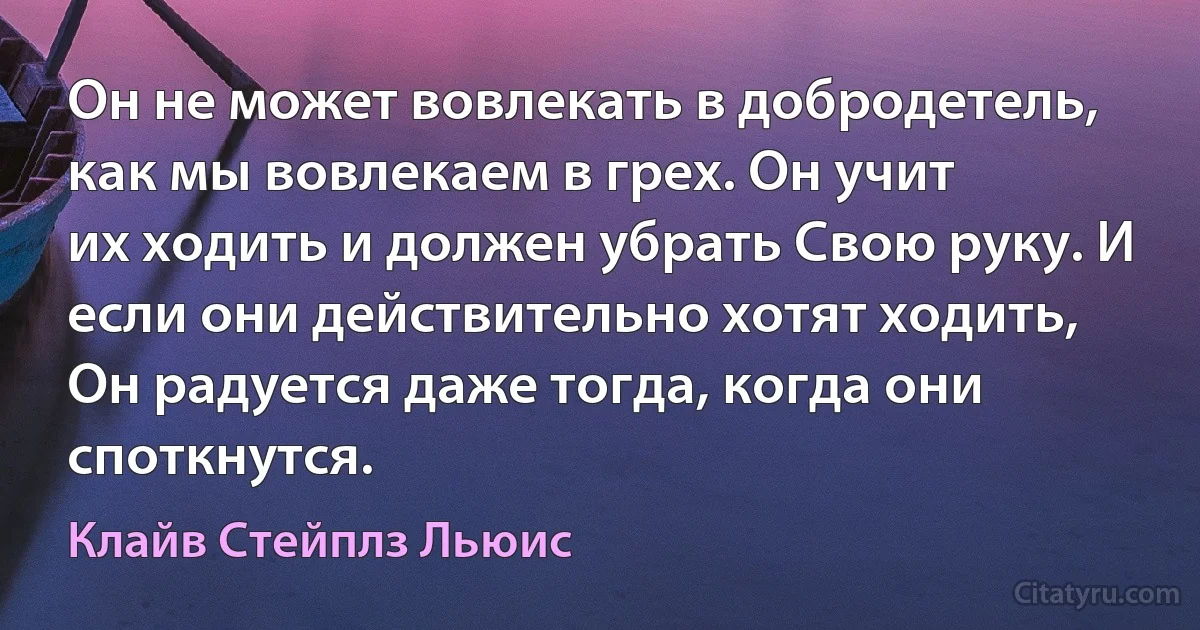 Он не может вовлекать в добродетель, как мы вовлекаем в грех. Он учит
их ходить и должен убрать Свою руку. И если они действительно хотят ходить,
Он радуется даже тогда, когда они споткнутся. (Клайв Стейплз Льюис)