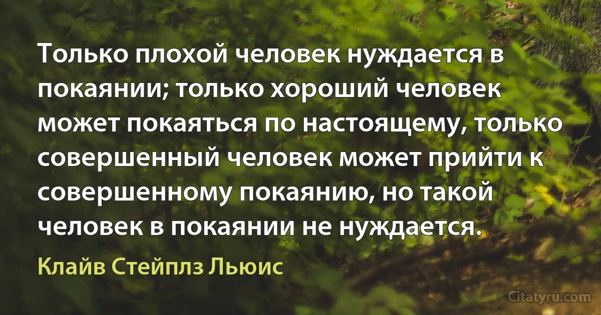 Только плохой человек нуждается в покаянии; только хороший человек может покаяться по настоящему, только совершенный человек может прийти к совершенному покаянию, но такой человек в покаянии не нуждается. (Клайв Стейплз Льюис)